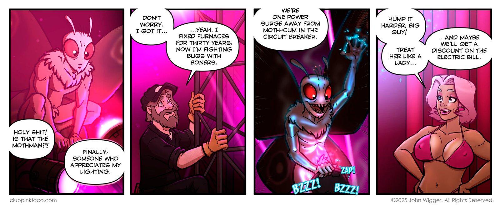 Panel 1 (alt text): Comic strip panel from Club Pink Taco showing a cartoon Mothman crouched by glowing stage lights. His huge red eyes shine under the neon glow as Sean off-panel shouts in surprise, while Buffy smugly says someone finally appreciates her lighting. Panel 2 (alt text): Sean, the grizzled maintenance man at Club Pink Taco, hangs onto the stage rigging. Wearing gloves, a cap, and a weary expression, he complains about fighting “bugs with boners” after decades of furnace repair. The background glows with pink neon light. Panel 3 (alt text): Mothman surges with chaotic energy, eyes blazing red as electricity crackles around his body. He grips the stage lights and thrusts his pelvic region into a light can. Buzzing and zapping as if about to overload the circuit. Panel 4 Buffy, the headliner dancer at Club Pink Taco with short pink-dyed hair, stands confidently in a pink bikini. Hands on her hips, she smirks while joking that Mothman should “hump it harder” and that maybe the club will get a discount on the electric bill. Promotional comic panel titled “Aftercare & Advertising” with three neon pink icons on a black background: a globe with a cursor, a Bluesky butterfly, and a Patreon P shape. Below each icon are links: clubpinktaco.com, profile/zombieroomie.com, and patreon.com/zombieroomie. At the bottom, small text reads: “You don’t need the bonus panel unless you’re after nudity. In that case, you definitely need the bonus panel.”