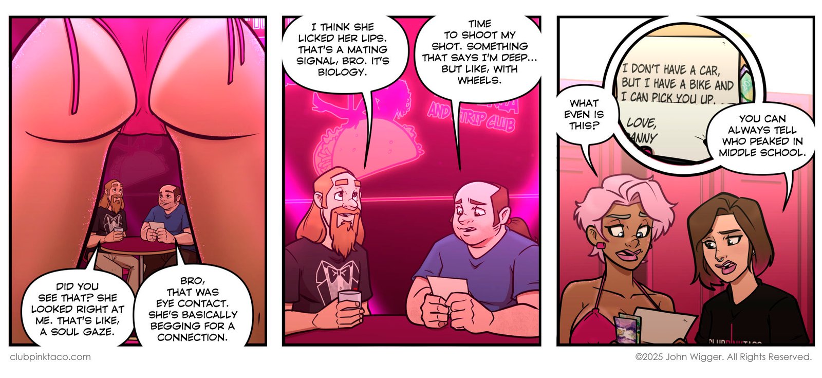 Panel 1: At Club Pink Taco, two men — Edgar and Danny — sit at a small table near the stage, seen through the legs of a dancer in a pink thong. Edgar insists the dancer looked directly at him, calling it a “soul gaze.” Danny confidently claims it was eye contact and says she’s “begging for a connection.” The lighting glows hot pink with stage lights framing the scene.Panel 2: Edgar and Danny continue their delusional flirting strategy under pink neon lights. Edgar claims the dancer licked her lips and says it’s a “mating signal,” while Danny decides to “shoot his shot” and thinks of writing something that makes him seem deep — “but with wheels.” The Club Pink Taco logo glows behind them.Panel 3: Backstage at Club Pink Taco, dancer Buffy and stage kitten Simone look at a crumpled napkin that reads, “I don’t have a car but I have a bike and I can pick you up. Love, Danny.” Buffy looks unimpressed as Simone dryly comments, “You can always tell who peaked in middle school.” Pink lockers and bright lighting fill the dressing room background.