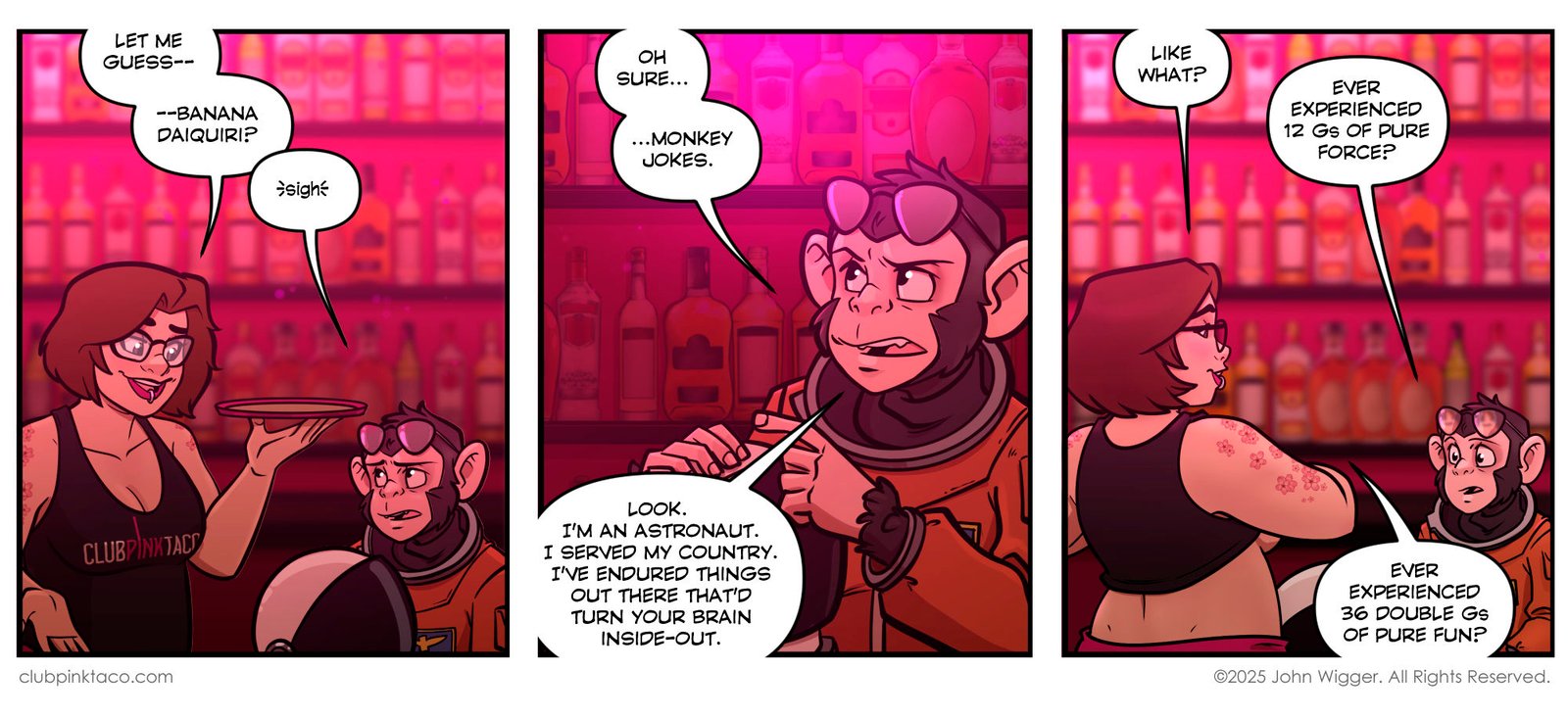 Panel 1: Inside Club Pink Taco, Ivy — the brunette server in glasses and a black tank top with the club’s logo — smirks while holding a tray. She teases a chimpanzee astronaut sitting at the bar, jokingly guessing his drink order is a banana daiquiri. The chimp sighs in frustration. Panel 2: The chimpanzee astronaut, dressed in an orange flight suit with aviator glasses resting on his head, frowns and mutters, “Oh sure… monkey jokes.” He insists he’s an astronaut who served his country and endured things in space that would turn anyone’s brain inside-out. The pink-lit bar shelves glow behind him. Panel 3: Ivy leans forward across the bar with a playful grin and asks what kind of things he’s experienced. The chimp replies, “Ever experienced 12 Gs of pure force?” Ivy fires back, “Ever experienced 36 double Gs of pure fun?” Neon pink lighting colors the background.