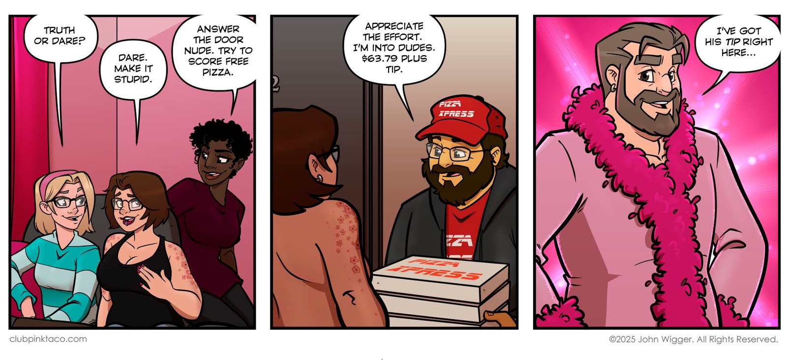 Panel 1:In a living room decorated with pink walls, pink drapes, and pink throw pillows, Trudy, Ivy, and Juicy sit together on a couch playing Truth or Dare. Trudy asks, “Truth or dare?” Ivy smirks and says, “Dare. Make it stupid.” Juicy leans in mischievously and replies, “Answer the door nude. Try to score free pizza.”Panel 2:At the apartment doorway, Ivy is seen nude from behind the shoulders, facing a pizza delivery driver holding stacked Pizza Xpress boxes. The delivery driver, wearing a red cap and glasses, tells her, “Appreciate the effort. I’m into dudes. $63.79 plus tip.”Panel 3:Bear, the club’s burly security guard, stands confidently inside the same pink-decorated apartment, wearing one of Buffy’s fluffy pink robes with a matching feather boa. He grins playfully and says, “I’ve got his tip right here…”