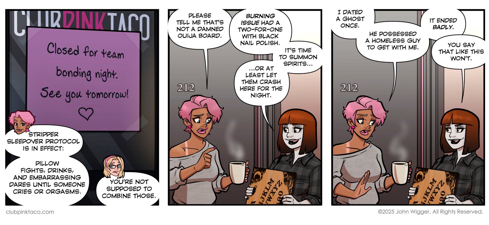 Panel 1: The front door of Club Pink Taco has a handwritten sign taped to it reading: “Closed for team bonding night. See you tomorrow!” with a small heart underneath. Below it, Buffy smirks and declares that the “stripper sleepover protocol” is in effect: pillow fights, drinks, and embarrassing dares until someone cries or orgasms. Trudy, standing beside her, looks uneasy and says, “You’re not supposed to combine those.” Panel 2: Inside Buffy’s apartment, she holds a mug of coffee and looks worried as Morrigan, dressed in her usual dark flannel and heavy eyeliner, grins mischievously while holding a Ouija board. Buffy says, “Please tell me that’s not a damned Ouija board.” Morrigan replies that “Burning Issue had a two-for-one with black nail polish” and announces it’s time to summon spirits—or at least let them crash there for the night. Panel 3: Still in the apartment hallway, Buffy recounts a bad past experience with ghosts, saying she once dated one who possessed a homeless man just to be with her. She finishes, “It ended badly.” Morrigan smirks and responds, “You say that like this won’t.”