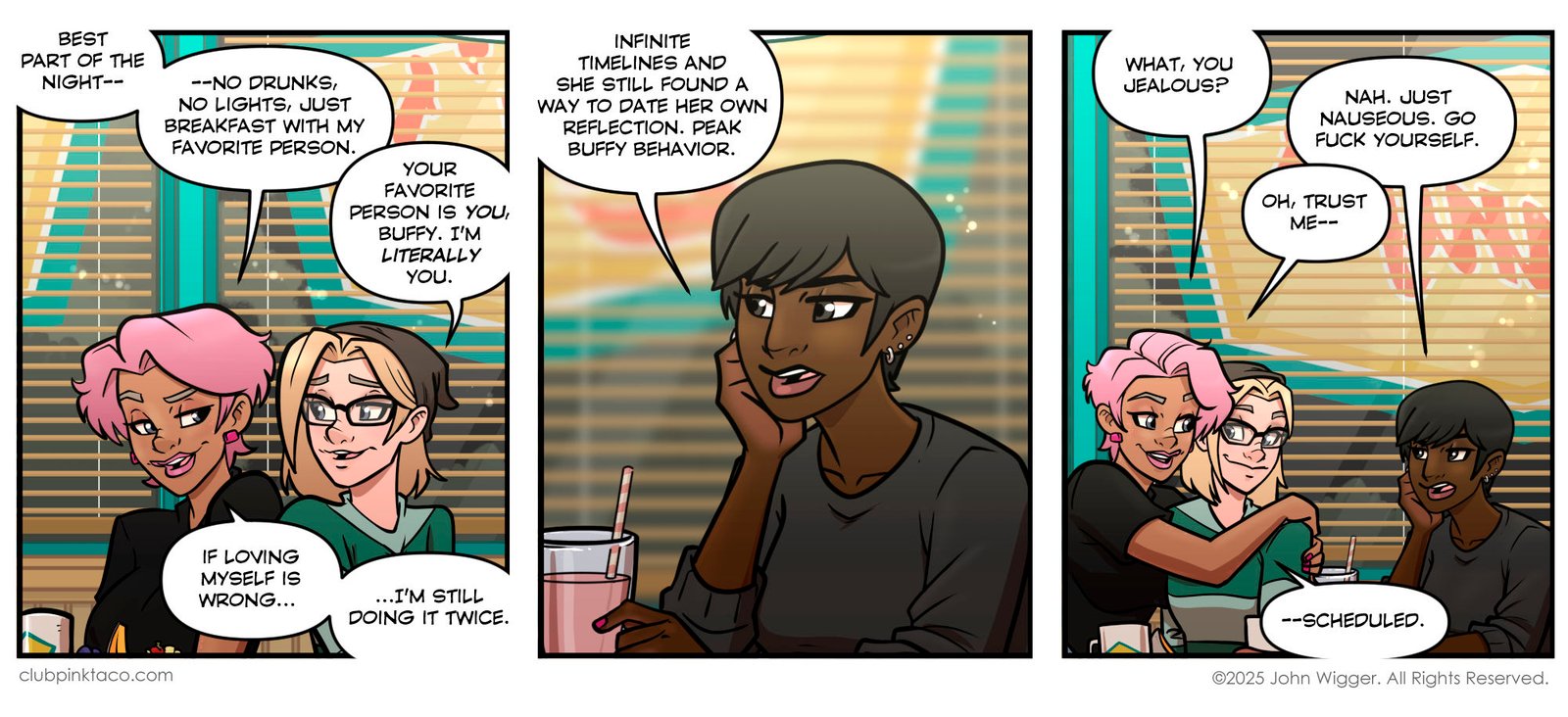 Panel 1: Inside a late-night diner, Buffy and Trudy sit together in a booth under warm fluorescent lighting. Buffy smiles and says the best part of the night is “no drunks, no lights, just breakfast with my favorite person.” Trudy points out that Buffy’s favorite person is literally herself. Buffy grins and adds, “If loving myself is wrong… I’m still doing it twice.” The window behind them shows total darkness outside. Panel 2: Across the booth, Juicy rests her chin on her hand beside an unfinished pink milkshake. She looks unimpressed and says, “Infinite timelines and she still found a way to date her own reflection. Peak Buffy behavior.” The fluorescent lights give the scene a tired, after-hours glow. Panel 3: Buffy drapes an arm around Trudy with a smug smile as Juicy glares. Buffy teases, “What, you jealous?” Juicy replies flatly, “Nah. Just nauseous. Go fuck yourself.” Buffy smirks and says, “Oh, trust me—scheduled.” Coffee cups and half-eaten plates sit on the table beneath the late-night diner lights.